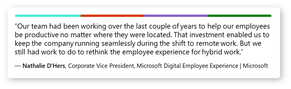 اقتباس من Nathalie D'Hers، نائب رئيس الشركة، تجربة الموظف الرقمية من Microsoft: "؛ كان فريقنا يعمل على مدار العامين الماضيين لمساعدة موظفينا على الإنتاج بغض النظر عن مكان تواجدهم. لقد مكننا هذا الاستثمار من الحفاظ على استمرارية عمل الشركة بسلاسة أثناء التحول نحو العمل عن بُعد. ولكن لا يزال يتعين علينا العمل لإعادة التفكير في تجربة الموظف للعمل المختلط."؛