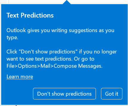 Outlook tool tip box with the text: "Text Predictions. Outlook gives you writing suggestions as you type. Click "Don't show test predictions" if you no longer want to see text predictions. Or go do File>Options>Mail>Compose Messages. Learn more. Below the text are 2 buttons: Don't show predictions; and Got it.