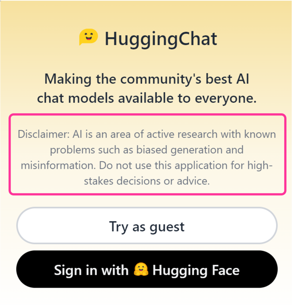 Hugging Chat disclaimer at sign-up. AI is an area of active research with known problems such as biased generation and misinformation. Do not use this application for high-stakes decisions or advice. 