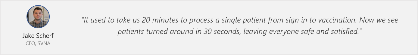 Quote from Jake Scherf - “It used to take us 20 minutes to process a single patient from sign-in to vaccination. Now we see patients turned around in 30 seconds, leaving everyone safe and satisfied.”